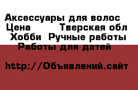 Аксессуары для волос › Цена ­ 50 - Тверская обл. Хобби. Ручные работы » Работы для детей   